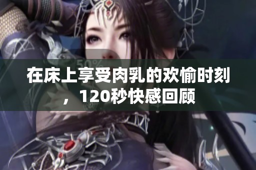 在床上享受肉乳的欢愉时刻，120秒快感回顾
