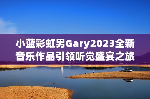 小蓝彩虹男Gary2023全新音乐作品引领听觉盛宴之旅
