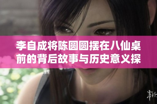 李自成将陈圆圆摆在八仙桌前的背后故事与历史意义探究