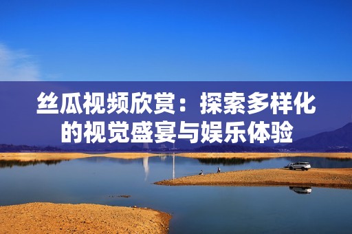 丝瓜视频欣赏：探索多样化的视觉盛宴与娱乐体验