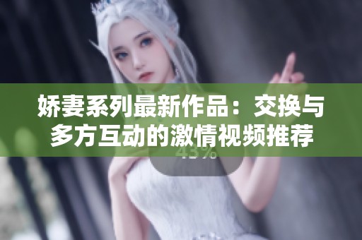 娇妻系列最新作品：交换与多方互动的激情视频推荐