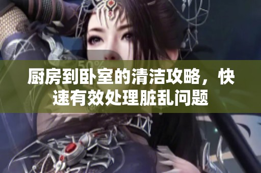 厨房到卧室的清洁攻略，快速有效处理脏乱问题