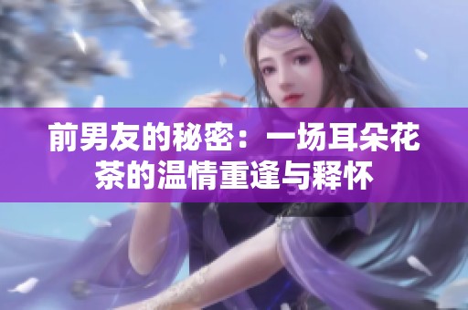 前男友的秘密：一场耳朵花茶的温情重逢与释怀