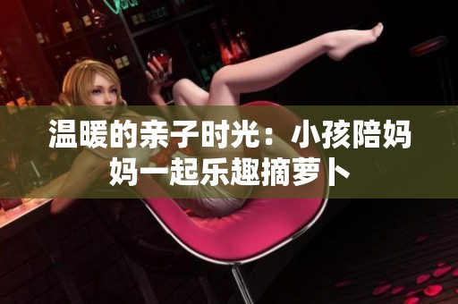 温暖的亲子时光：小孩陪妈妈一起乐趣摘萝卜