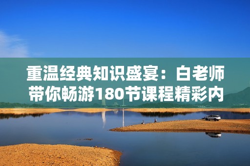 重温经典知识盛宴：白老师带你畅游180节课程精彩内容