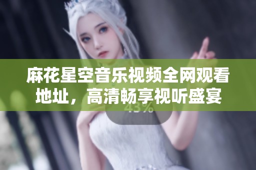 麻花星空音乐视频全网观看地址，高清畅享视听盛宴