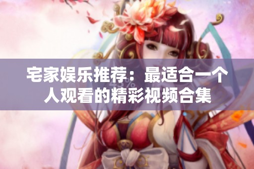 宅家娱乐推荐：最适合一个人观看的精彩视频合集