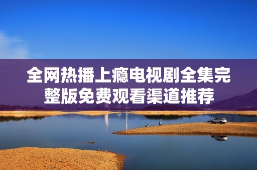 全网热播上瘾电视剧全集完整版免费观看渠道推荐