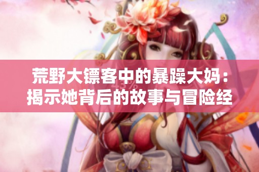 荒野大镖客中的暴躁大妈：揭示她背后的故事与冒险经历