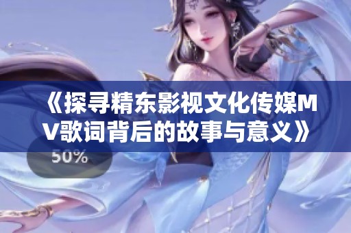 《探寻精东影视文化传媒MV歌词背后的故事与意义》