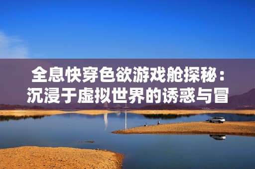 全息快穿色欲游戏舱探秘：沉浸于虚拟世界的诱惑与冒险