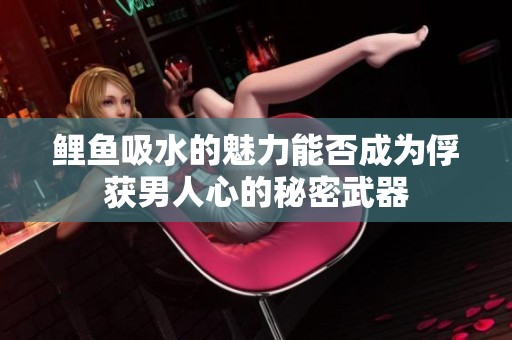 鲤鱼吸水的魅力能否成为俘获男人心的秘密武器
