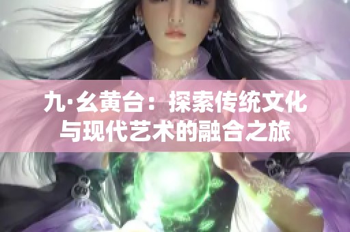 九·幺黄台：探索传统文化与现代艺术的融合之旅