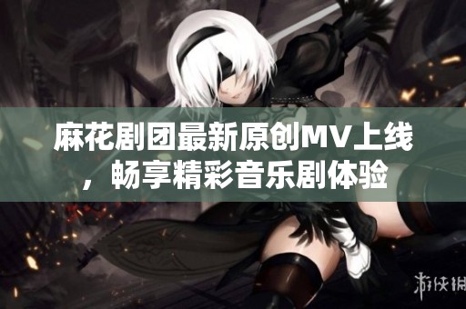 麻花剧团最新原创MV上线，畅享精彩音乐剧体验