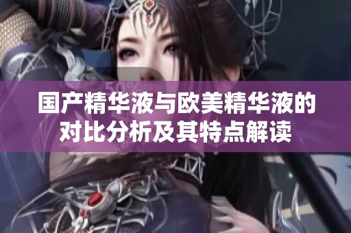 国产精华液与欧美精华液的对比分析及其特点解读