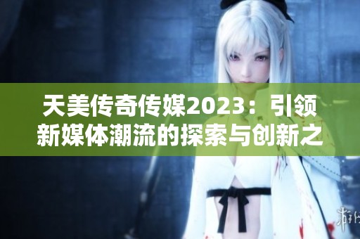 天美传奇传媒2023：引领新媒体潮流的探索与创新之路