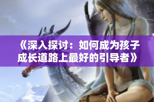 《深入探讨：如何成为孩子成长道路上最好的引导者》