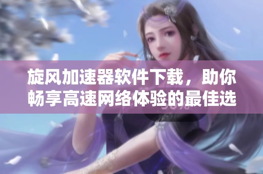 旋风加速器软件下载，助你畅享高速网络体验的最佳选择
