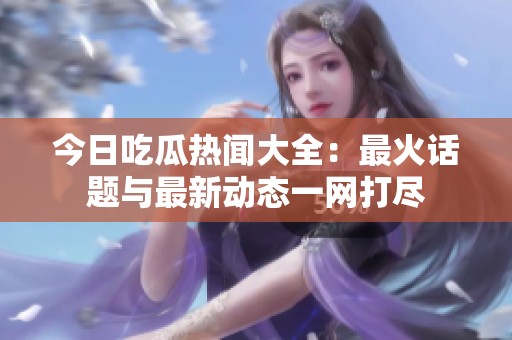 今日吃瓜热闻大全：最火话题与最新动态一网打尽