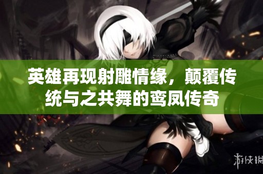 英雄再现射雕情缘，颠覆传统与之共舞的鸾凤传奇