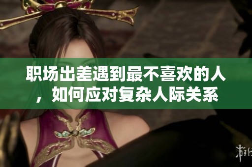 职场出差遇到最不喜欢的人，如何应对复杂人际关系