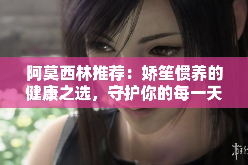 阿莫西林推荐：娇笙惯养的健康之选，守护你的每一天