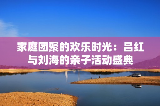 家庭团聚的欢乐时光：吕红与刘海的亲子活动盛典