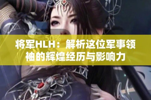 将军HLH：解析这位军事领袖的辉煌经历与影响力