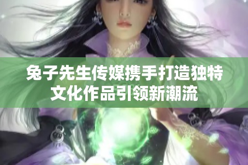 兔子先生传媒携手打造独特文化作品引领新潮流
