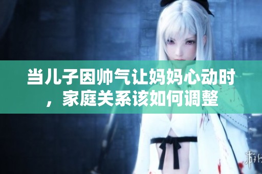 当儿子因帅气让妈妈心动时，家庭关系该如何调整