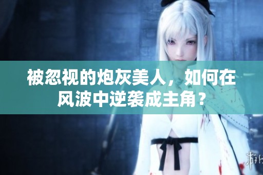 被忽视的炮灰美人，如何在风波中逆袭成主角？