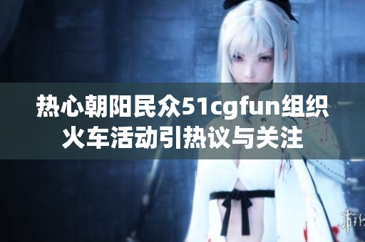 热心朝阳民众51cgfun组织火车活动引热议与关注