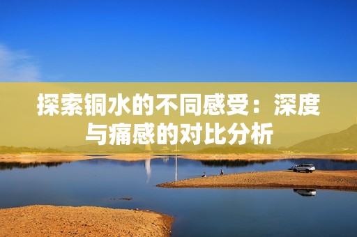 探索铜水的不同感受：深度与痛感的对比分析