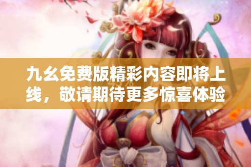 九幺免费版精彩内容即将上线，敬请期待更多惊喜体验