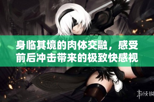 身临其境的肉体交融，感受前后冲击带来的极致快感视频