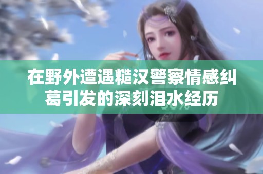 在野外遭遇糙汉警察情感纠葛引发的深刻泪水经历