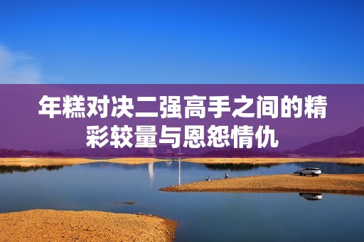 年糕对决二强高手之间的精彩较量与恩怨情仇