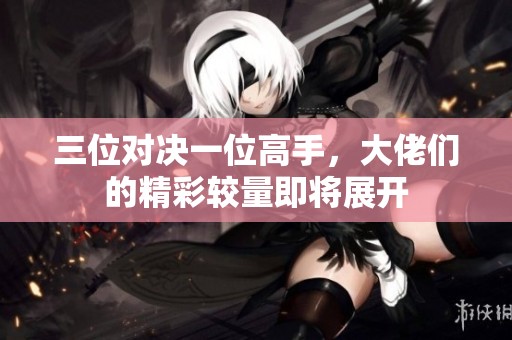 三位对决一位高手，大佬们的精彩较量即将展开