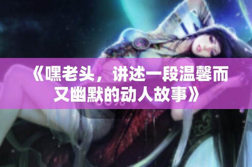 《嘿老头，讲述一段温馨而又幽默的动人故事》