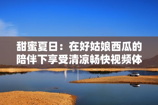 甜蜜夏日：在好姑娘西瓜的陪伴下享受清凉畅快视频体验