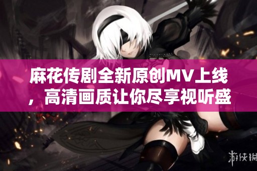 麻花传剧全新原创MV上线，高清画质让你尽享视听盛宴