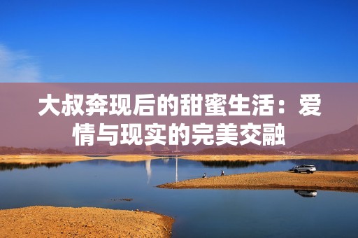 大叔奔现后的甜蜜生活：爱情与现实的完美交融