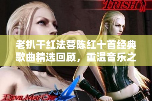 老扒干红法蓉陈红十首经典歌曲精选回顾，重温音乐之美