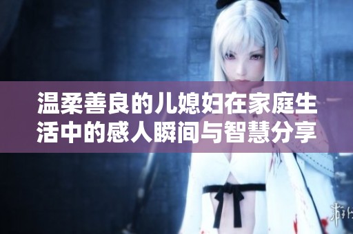 温柔善良的儿媳妇在家庭生活中的感人瞬间与智慧分享