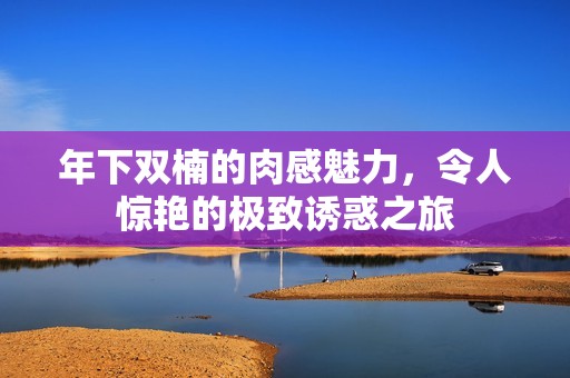 年下双楠的肉感魅力，令人惊艳的极致诱惑之旅