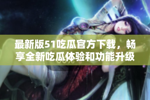 最新版51吃瓜官方下载，畅享全新吃瓜体验和功能升级