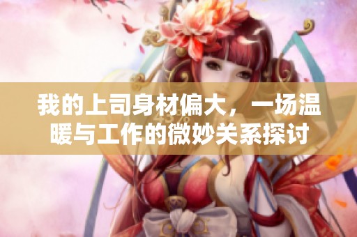 我的上司身材偏大，一场温暖与工作的微妙关系探讨