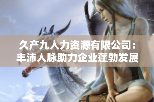 久产九人力资源有限公司：丰沛人脉助力企业蓬勃发展