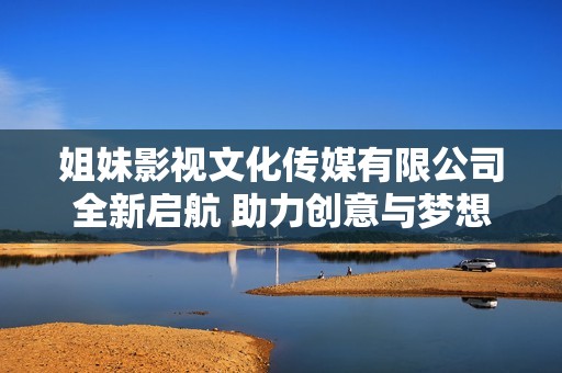 姐妹影视文化传媒有限公司全新启航 助力创意与梦想腾飞