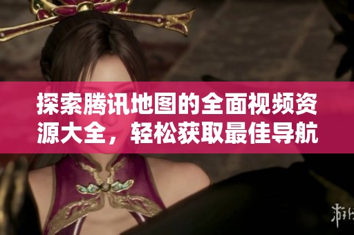探索腾讯地图的全面视频资源大全，轻松获取最佳导航体验